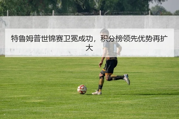 特鲁姆普世锦赛卫冕成功，积分榜领先优势再扩大