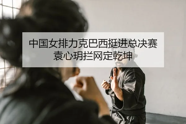中国女排力克巴西挺进总决赛 袁心玥拦网定乾坤